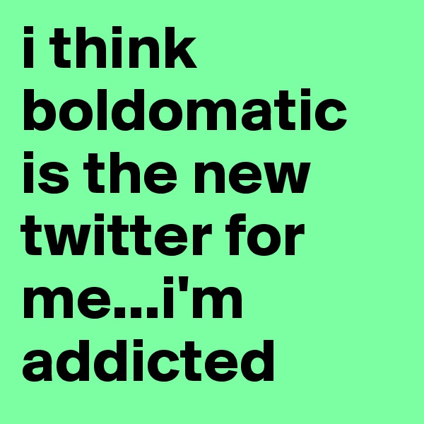 i think boldomatic is the new twitter for me...i'm addicted