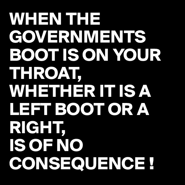 WHEN THE GOVERNMENTS BOOT IS ON YOUR THROAT, 
WHETHER IT IS A LEFT BOOT OR A RIGHT, 
IS OF NO CONSEQUENCE !