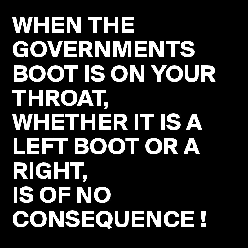 WHEN THE GOVERNMENTS BOOT IS ON YOUR THROAT, 
WHETHER IT IS A LEFT BOOT OR A RIGHT, 
IS OF NO CONSEQUENCE !