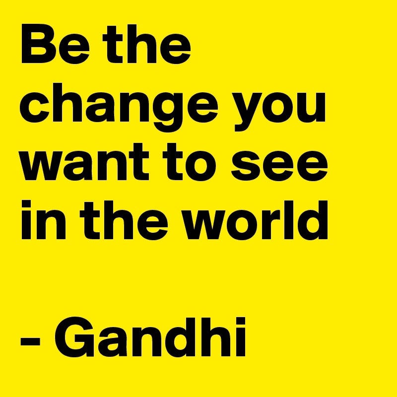 Be the change you want to see in the world

- Gandhi