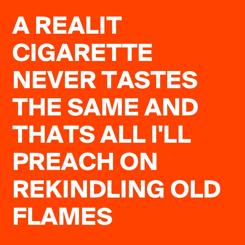A REALIT CIGARETTE 
NEVER TASTES THE SAME AND THATS ALL I'LL PREACH ON REKINDLING OLD FLAMES