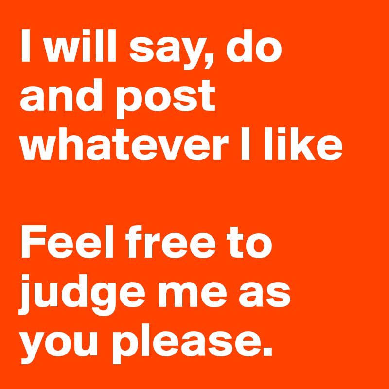 I will say, do and post whatever I like

Feel free to judge me as you please. 