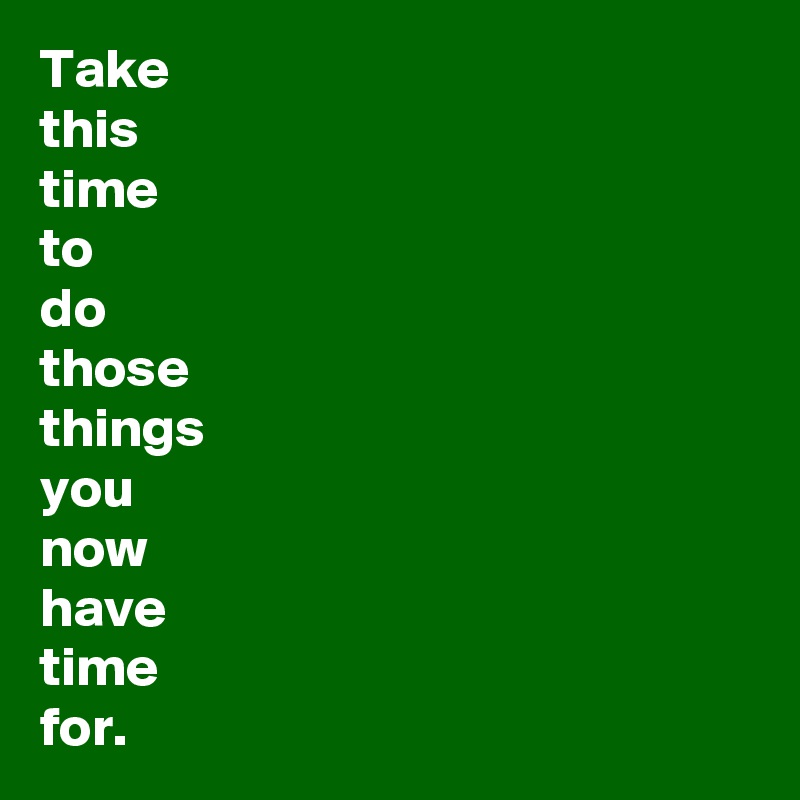 Take 
this 
time 
to 
do 
those 
things 
you 
now 
have 
time 
for.