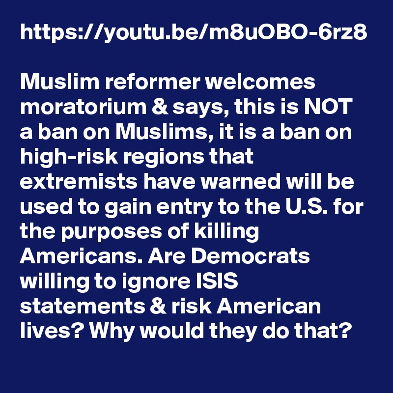 https://youtu.be/m8uOBO-6rz8

Muslim reformer welcomes moratorium & says, this is NOT a ban on Muslims, it is a ban on high-risk regions that extremists have warned will be used to gain entry to the U.S. for the purposes of killing Americans. Are Democrats willing to ignore ISIS statements & risk American lives? Why would they do that?