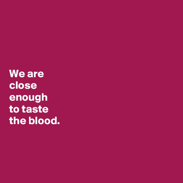 




We are 
close 
enough 
to taste 
the blood. 



