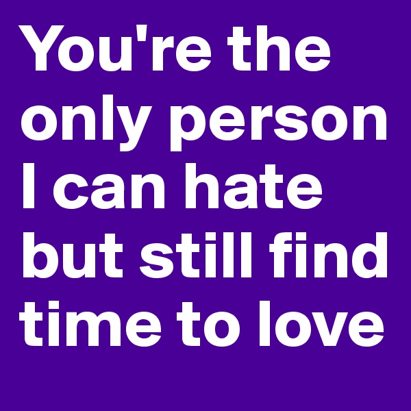 You're the only person I can hate but still find time to love 