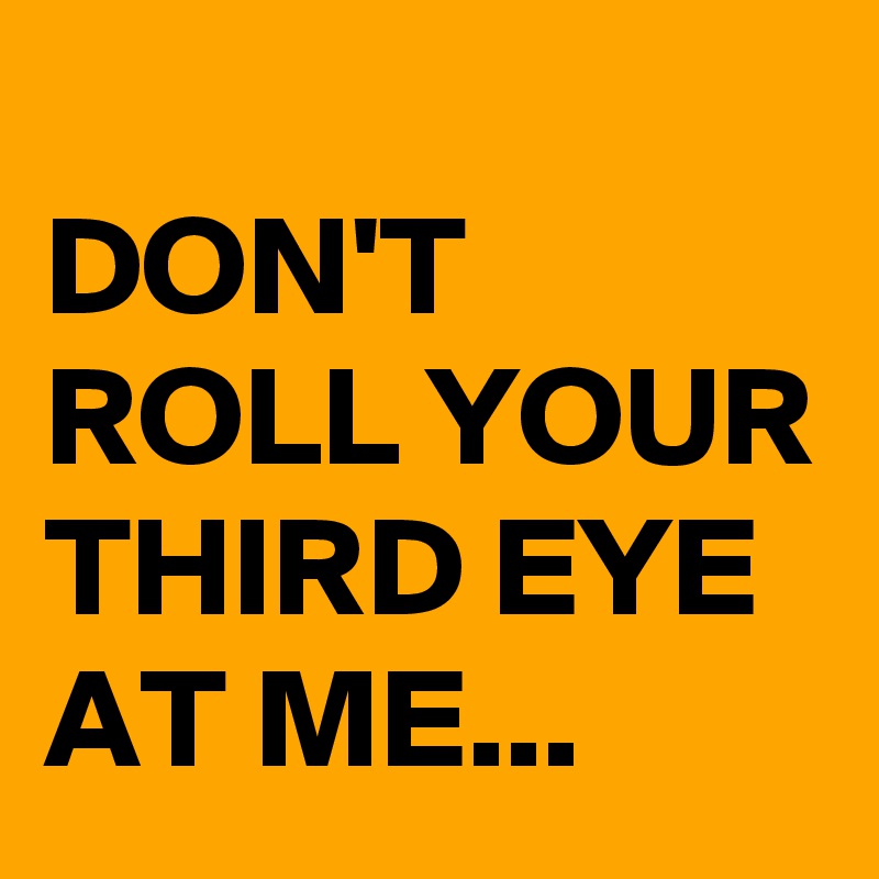 
DON'T ROLL YOUR THIRD EYE AT ME...