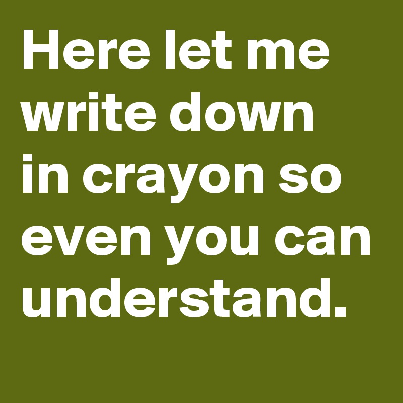 Here let me write down in crayon so even you can understand.