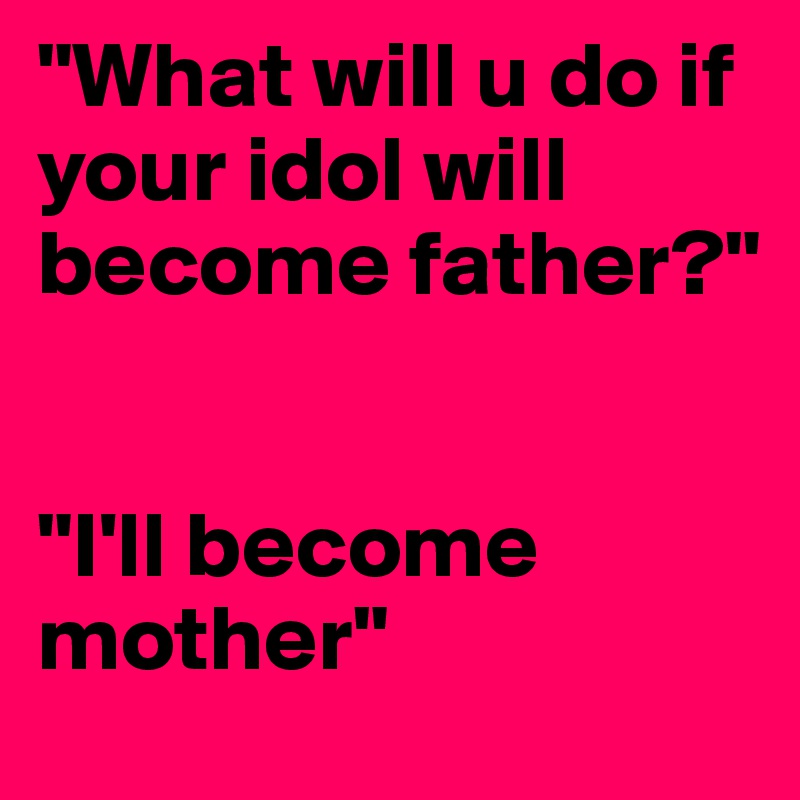 "What will u do if your idol will become father?" 


"I'll become mother"