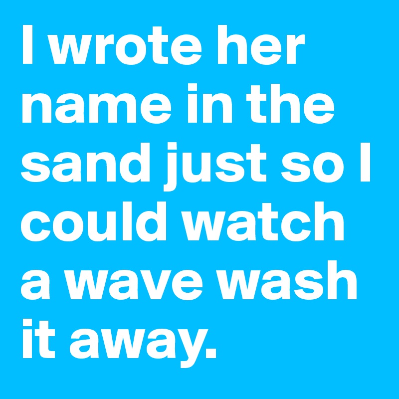 I wrote her name in the sand just so I could watch a wave wash it away.
