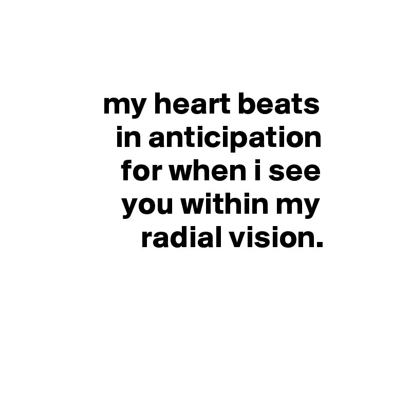 

             my heart beats
               in anticipation
                for when i see
                you within my
                   radial vision.



