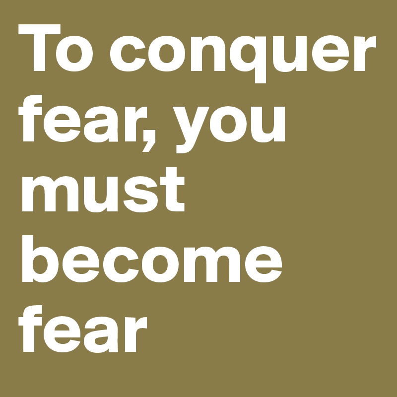 To conquer fear, you must become fear 
