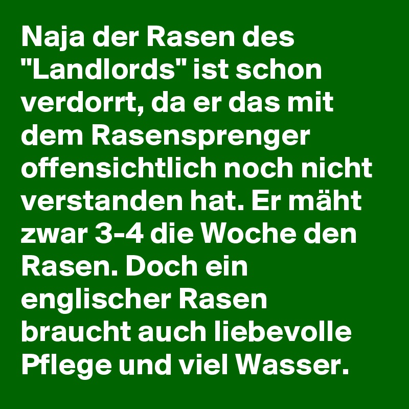 Naja der Rasen des "Landlords" ist schon verdorrt, da er das mit dem Rasensprenger offensichtlich noch nicht verstanden hat. Er mäht zwar 3-4 die Woche den Rasen. Doch ein englischer Rasen braucht auch liebevolle Pflege und viel Wasser.
