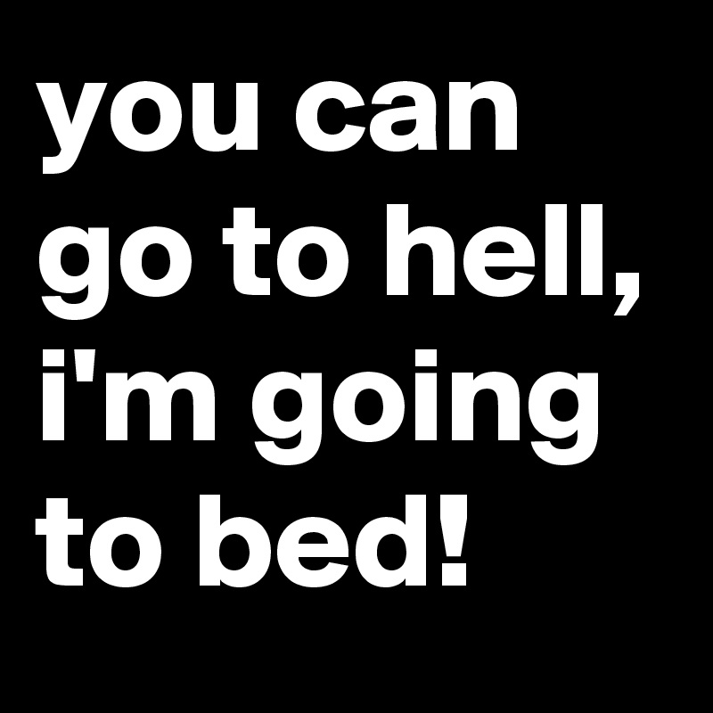 you can go to hell, i'm going to bed!