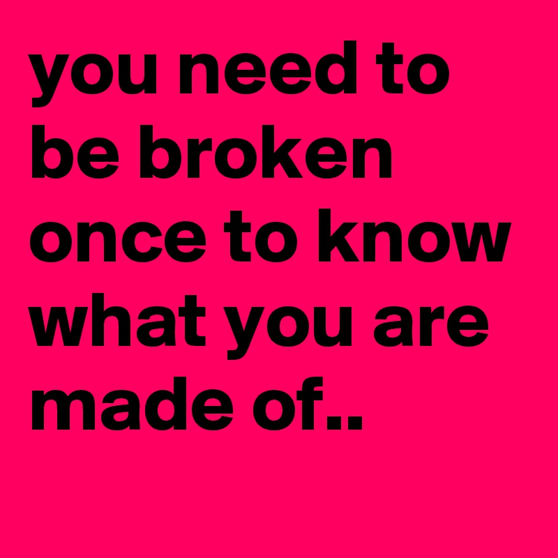 you need to be broken once to know what you are made of..