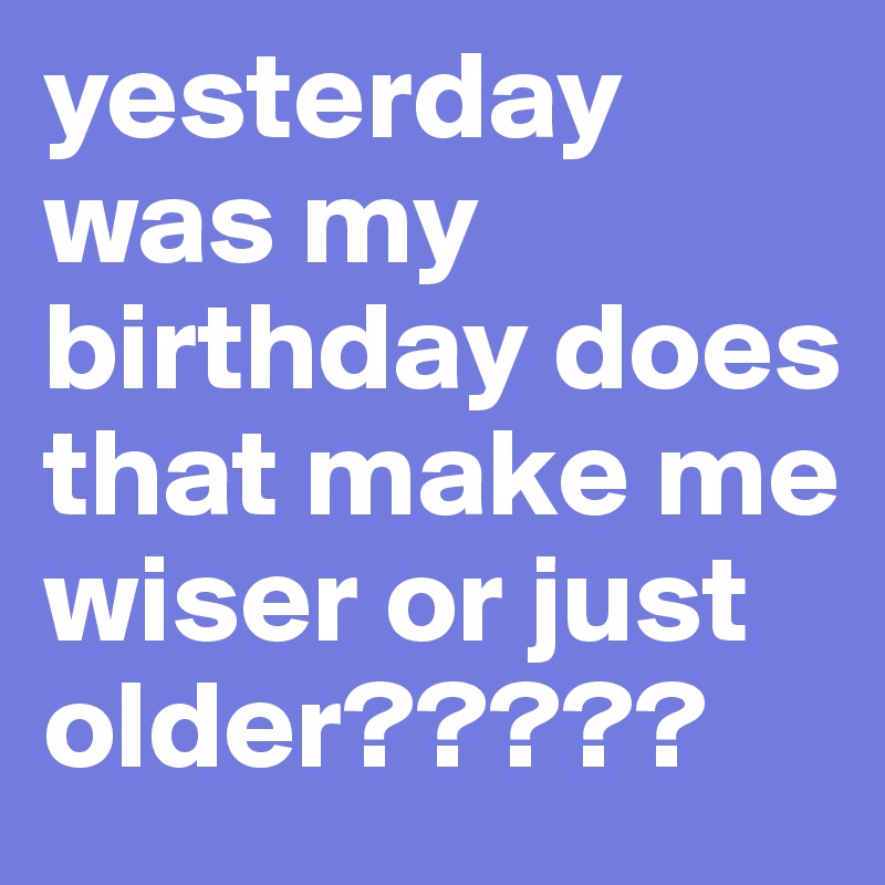 Yesterday Was My Birthday Does That Make Me Wiser Or Just Older 