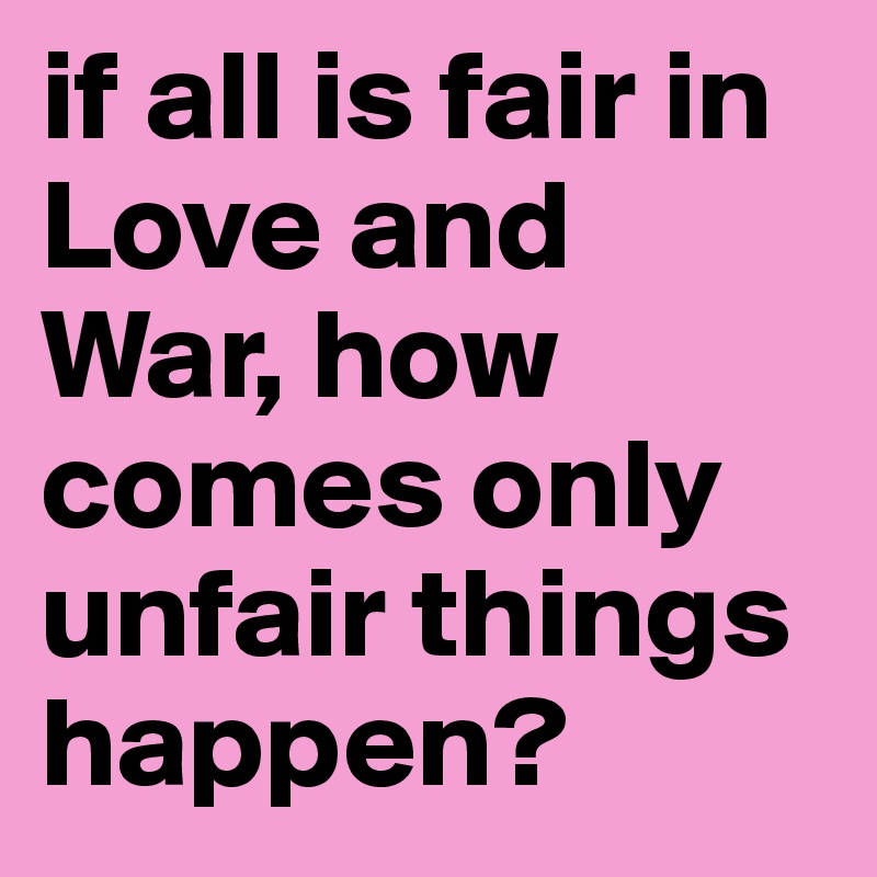 if all is fair in Love and War, how comes only unfair things happen?