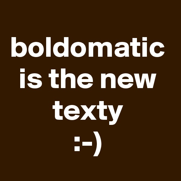 boldomatic is the new texty
:-)