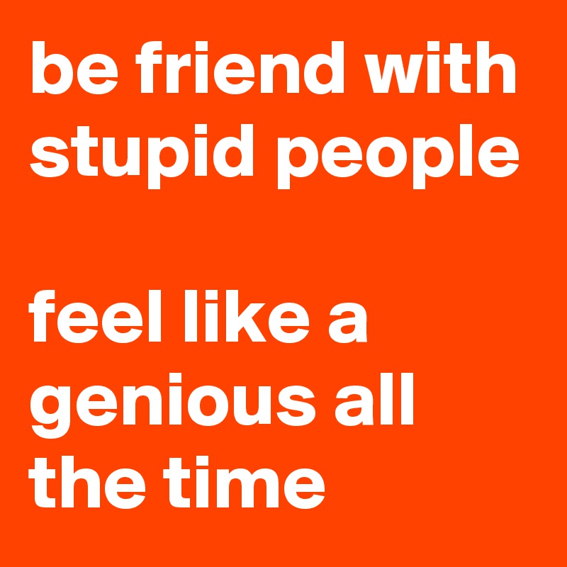 be friend with stupid people

feel like a genious all the time