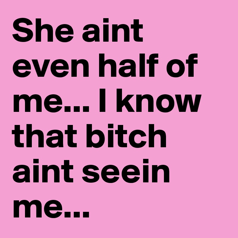 She aint even half of me... I know that bitch aint seein me...