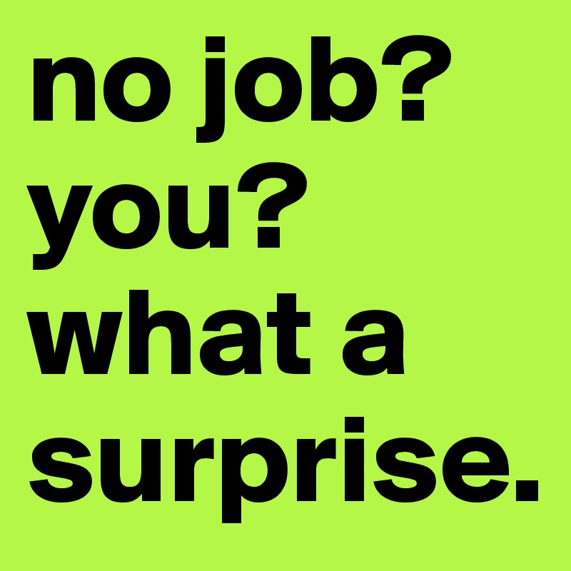 no job? you? what a surprise. 