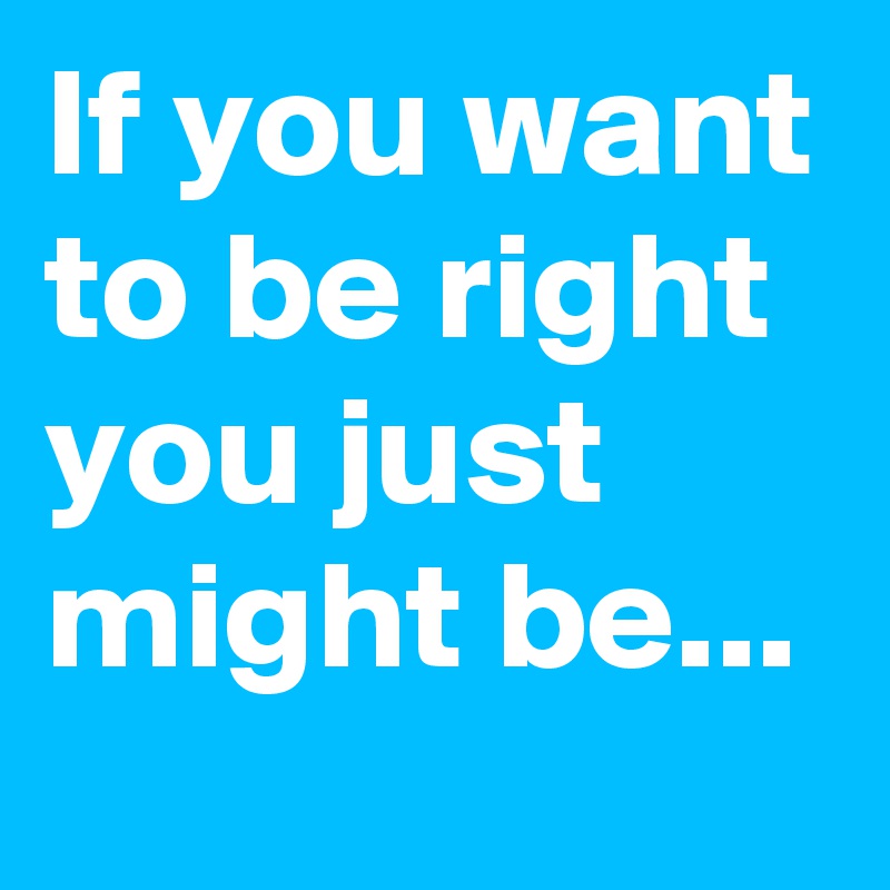 If you want to be right you just might be...