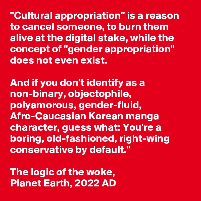 "Cultural appropriation" is a reason to cancel someone, to burn them alive at the digital stake, while the concept of "gender appropriation" does not even exist. 

And if you don't identify as a non-binary, objectophile, polyamorous, gender-fluid, Afro-Caucasian Korean manga character, guess what: You're a boring, old-fashioned, right-wing conservative by default."

The logic of the woke,
Planet Earth, 2022 AD