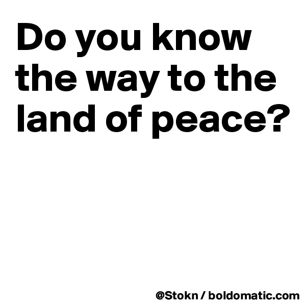 Do you know the way to the land of peace?


