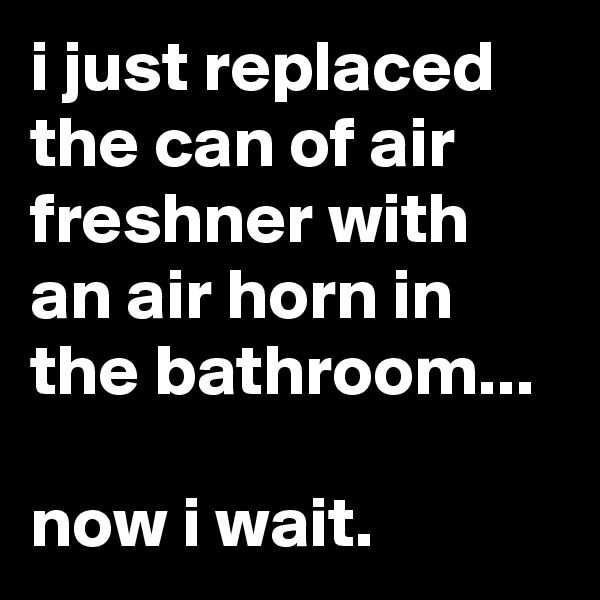 i just replaced the can of air freshner with an air horn in the bathroom...

now i wait.