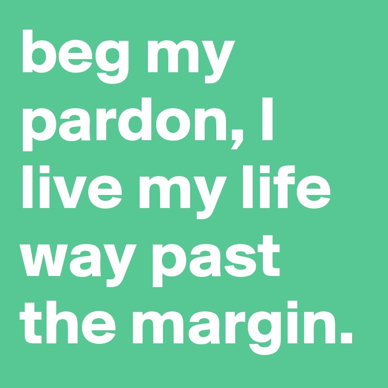 beg my pardon, I live my life way past the margin. 