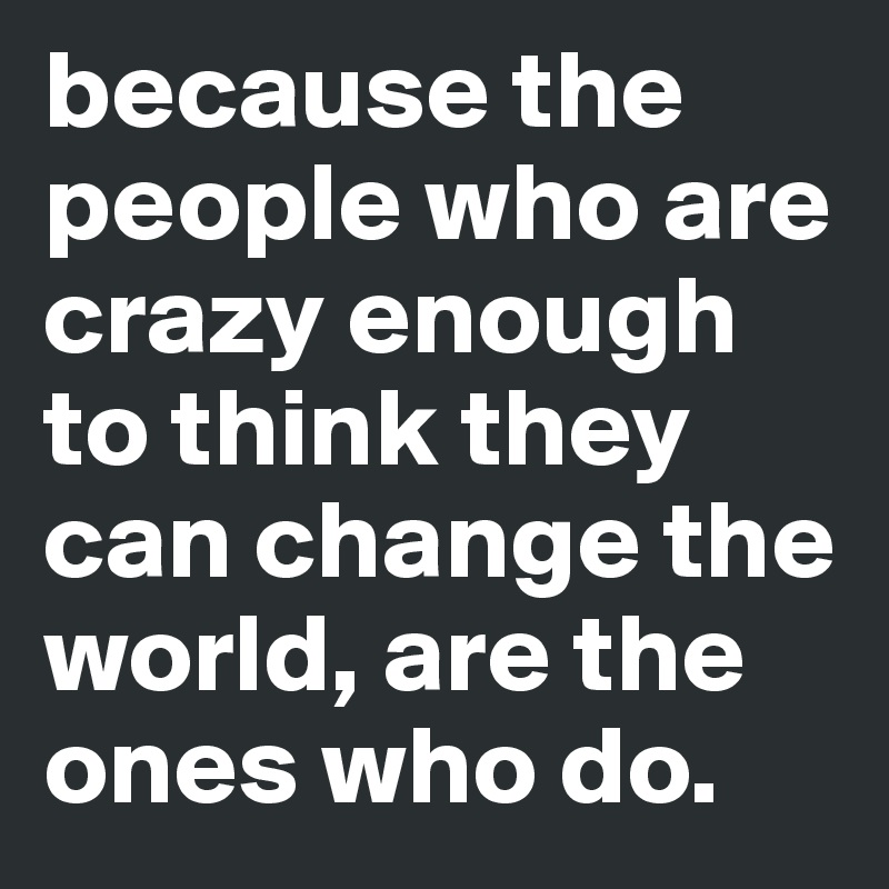 because the people who are crazy enough to think they can change the world, are the ones who do.