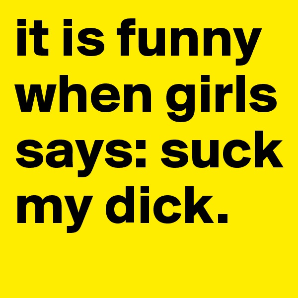 it is funny when girls says: suck my dick.
