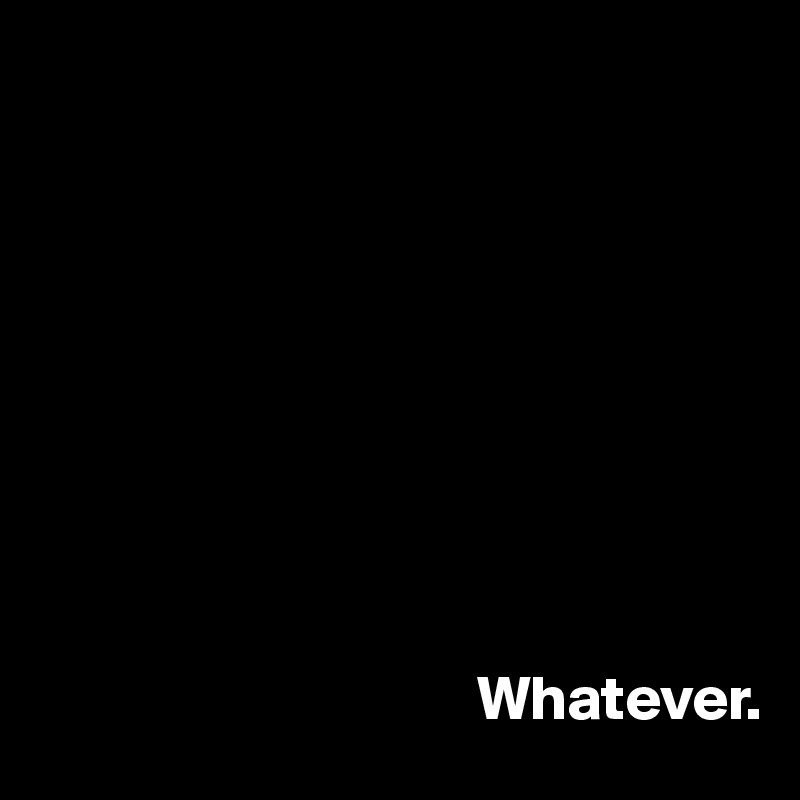 









                                   Whatever.