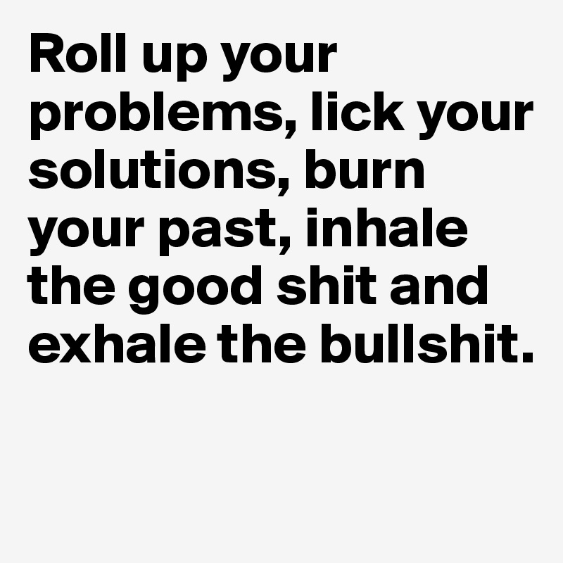 Roll up your problems, lick your solutions, burn your past, inhale the good shit and exhale the bullshit.

