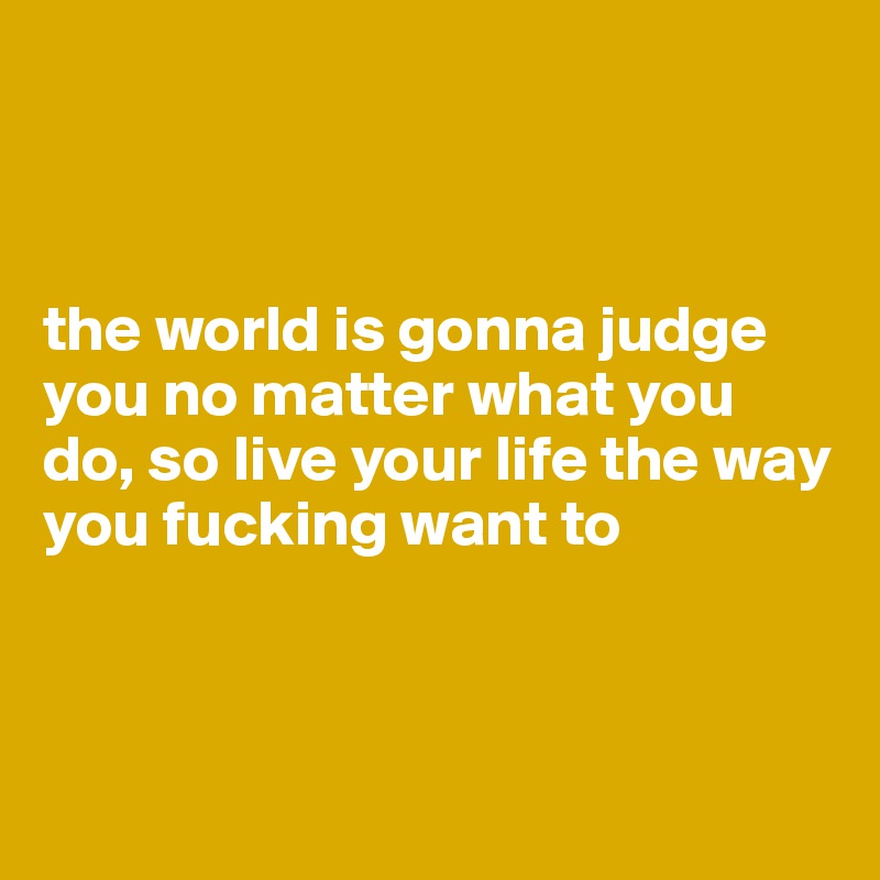 



the world is gonna judge you no matter what you do, so live your life the way you fucking want to



