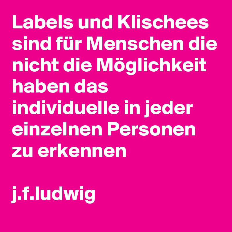 Labels und Klischees sind für Menschen die nicht die Möglichkeit haben das individuelle in jeder einzelnen Personen zu erkennen

j.f.ludwig