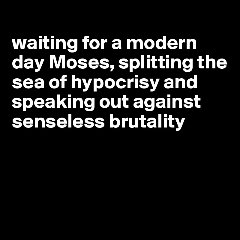 
waiting for a modern day Moses, splitting the sea of hypocrisy and speaking out against senseless brutality



