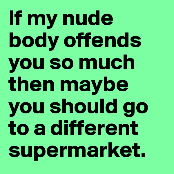 If my nude body offends you so much then maybe you should go to a different supermarket.