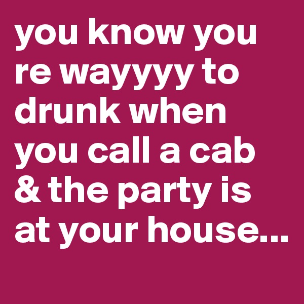 you know you re wayyyy to drunk when you call a cab & the party is at your house...