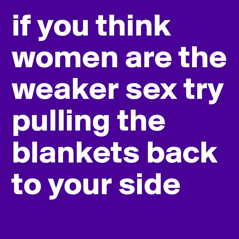 if you think women are the weaker sex try pulling the blankets back to your side