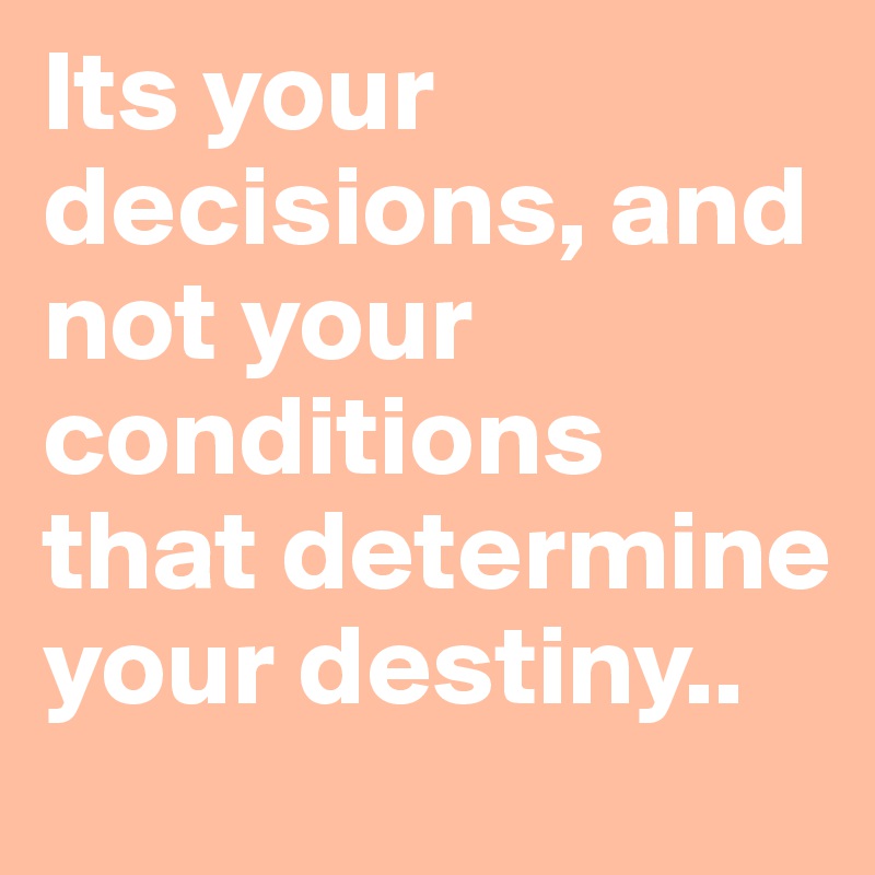 Its your decisions, and not your conditions that determine your destiny..