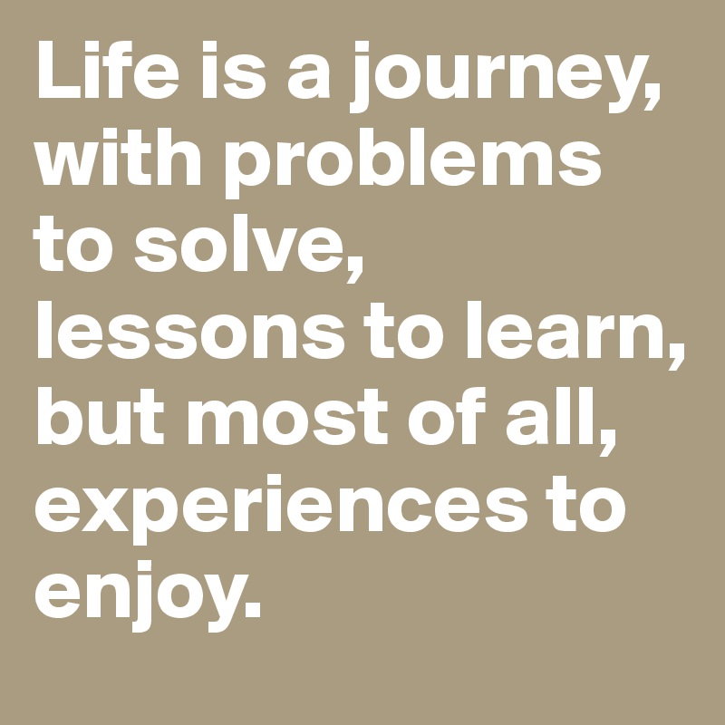 Life is a journey, with problems to solve, lessons to learn, but most of all, experiences to enjoy.