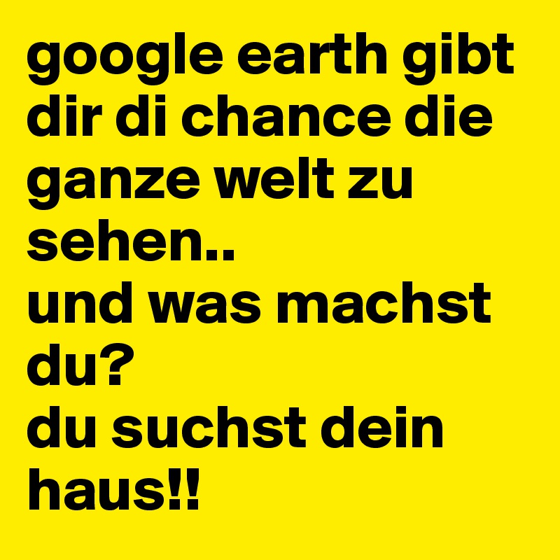 google earth gibt dir di chance die ganze welt zu sehen..
und was machst du? 
du suchst dein haus!!