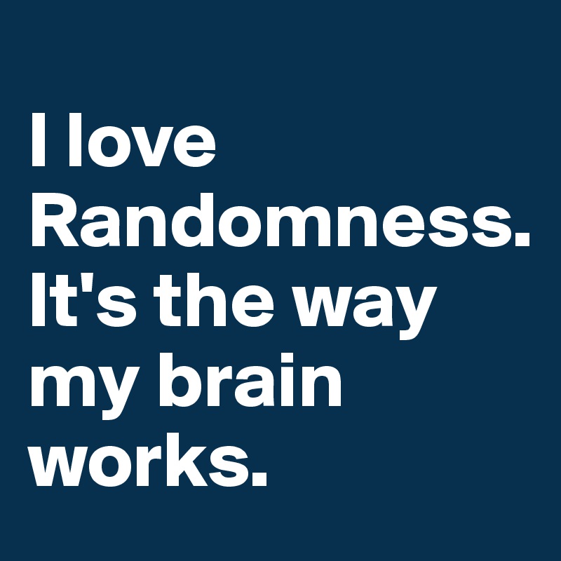 
I love Randomness.
It's the way my brain works.