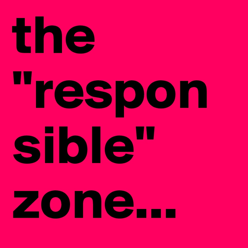 the 
"responsible" 
zone...