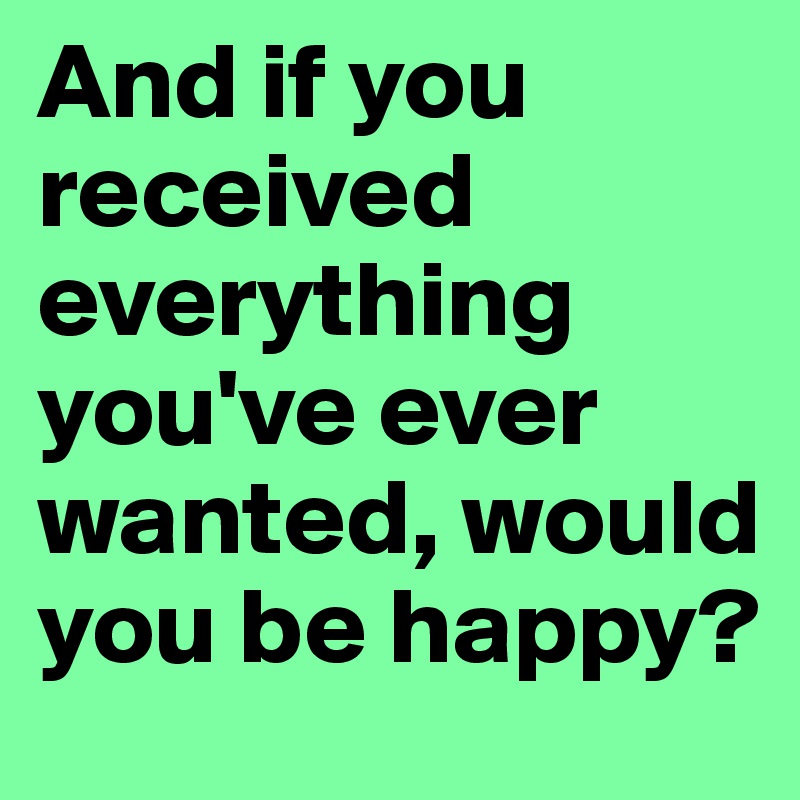 And if you received everything you've ever wanted, would you be happy?
