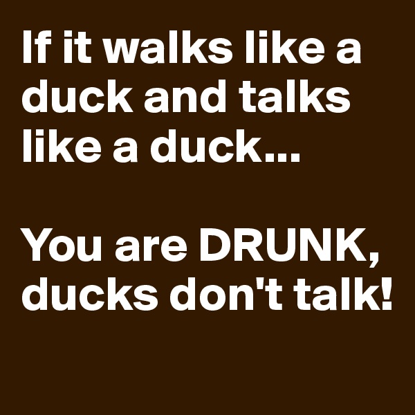 If it walks like a duck and talks like a duck... 

You are DRUNK, ducks don't talk!
