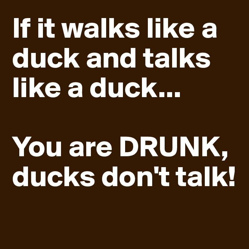 If it walks like a duck and talks like a duck... 

You are DRUNK, ducks don't talk!
