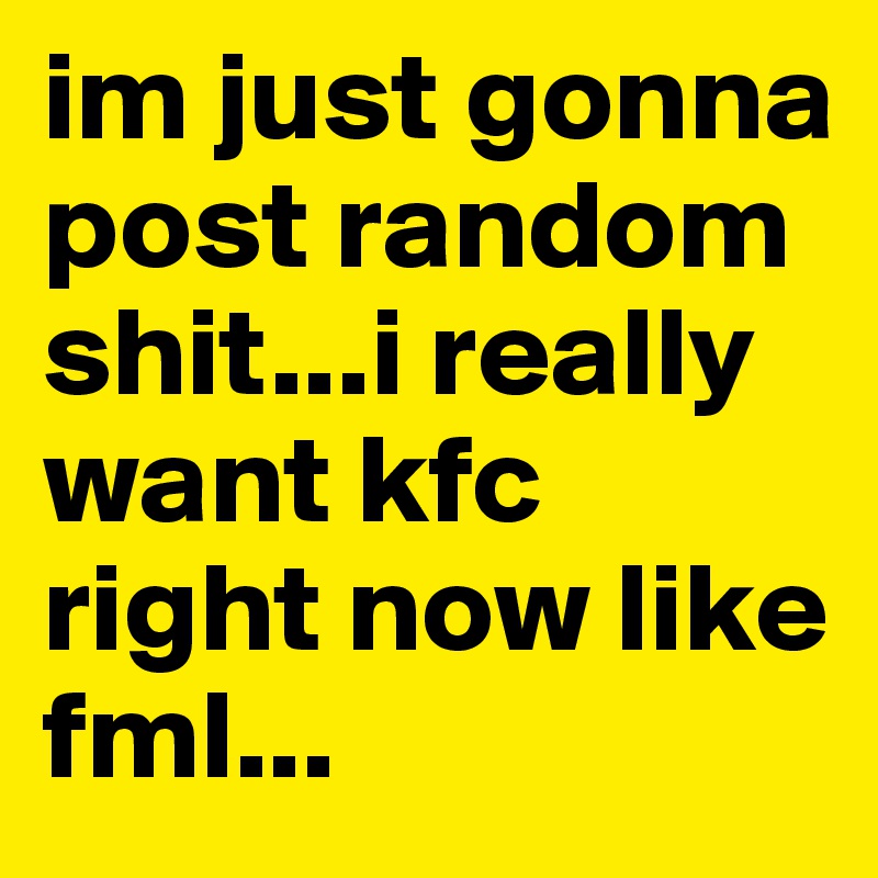 im just gonna post random shit...i really want kfc right now like fml...