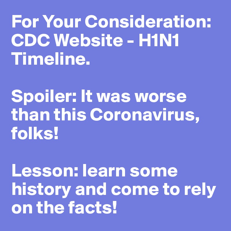 For Your Consideration: CDC Website - H1N1 Timeline.

Spoiler: It was worse than this Coronavirus, folks! 

Lesson: learn some history and come to rely on the facts!